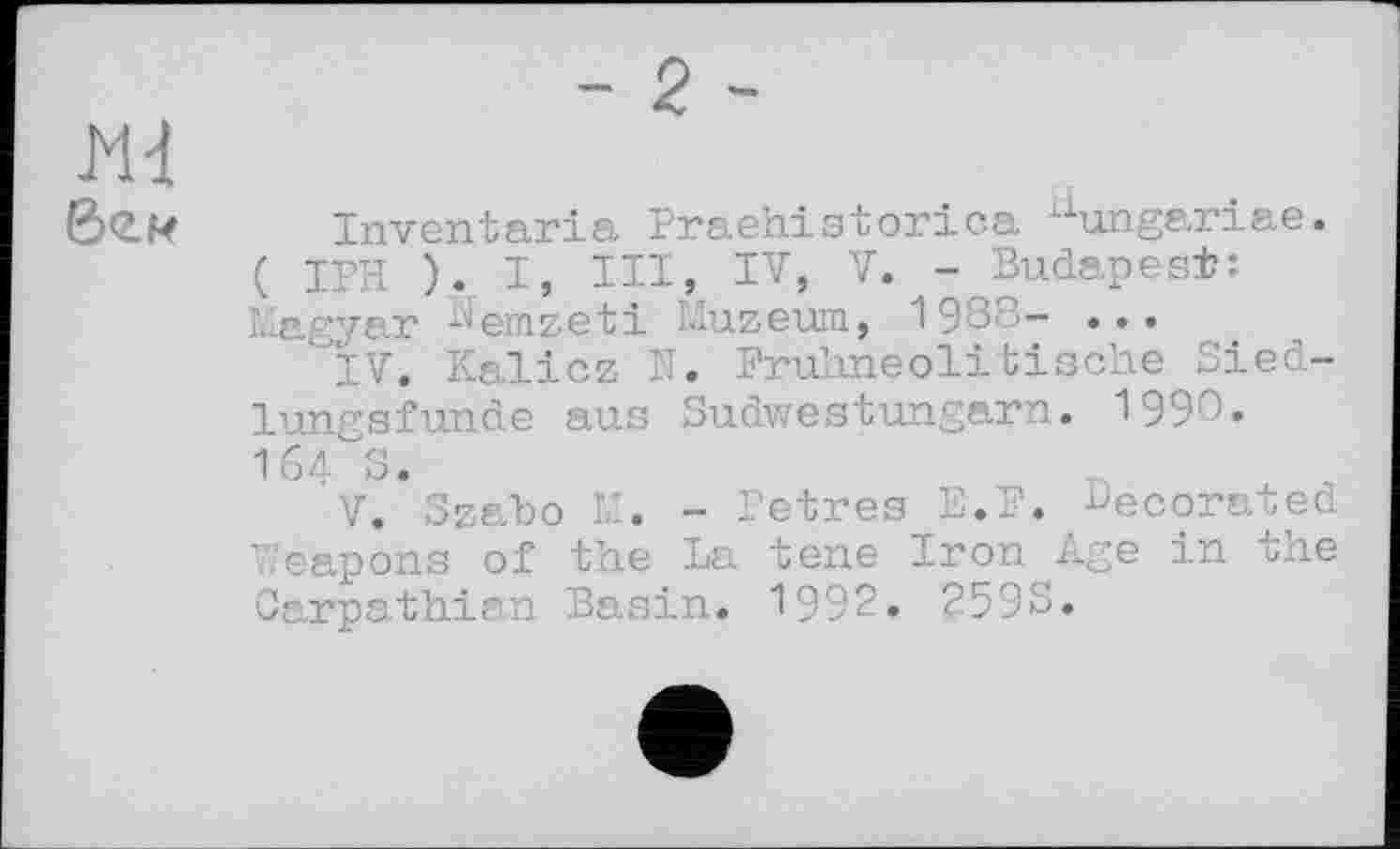 ﻿Mđ 6<2-И
- 2-
Inventaria Praehistorica hungariae. ( IPH ). I, HI, IV, V. - Budapest: Magyar Nemzeti Muzeum, 1988- ...
IV.	Kalicz N. Fruhneolitische Siedlungsfunde aus Sudwestungarn. 1990« 164^3.
V.	Szabo M. - Petres E.F. BeC0rated Weapons of the La tene Iron Age in the Carpathian Basin. 1992. 2593.